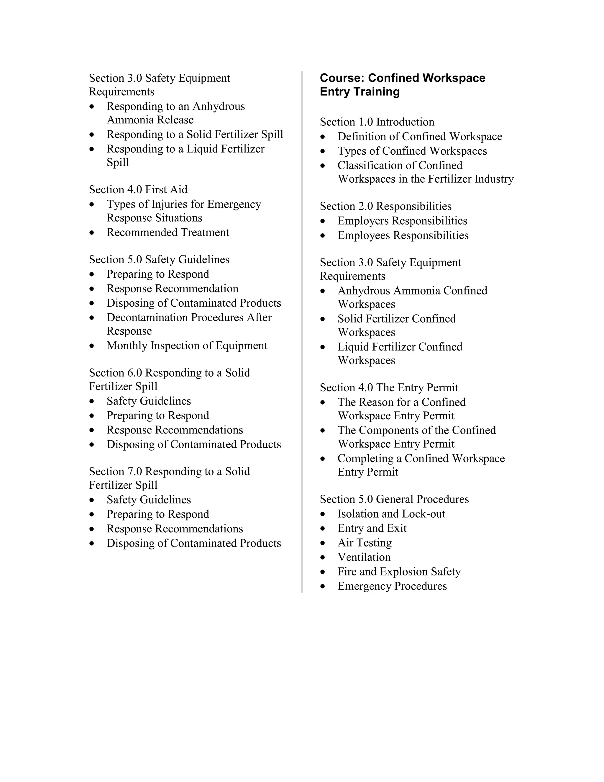Section 3.0 Safety Equipment
Requirements
• Responding to an Anhydrous
Ammonia Release
• Responding to a Solid Fertilizer Spill
• Responding to a Liquid Fertilizer
Spill
Section 4.0 First Aid
• Types of Injuries for Emergency
Response Situations
• Recommended Treatment
Section 5.0 Safety Guidelines
• Preparing to Respond
• Response Recommendation
• Disposing of Contaminated Products
• Decontamination Procedures After
Response
• Monthly Inspection of Equipment
Section 6.0 Responding to a Solid
Fertilizer Spill
• Safety Guidelines
• Preparing to Respond
• Response Recommendations
• Disposing of Contaminated Products
Section 7.0 Responding to a Solid
Fertilizer Spill
• Safety Guidelines
• Preparing to Respond
• Response Recommendations
• Disposing of Contaminated Products
Course: Confined Workspace
Entry Training
Section 1.0 Introduction
• Definition of Confined Workspace
• Types of Confined Workspaces
• Classification of Confined
Workspaces in the Fertilizer Industry
Section 2.0 Responsibilities
• Employers Responsibilities
• Employees Responsibilities
Section 3.0 Safety Equipment
Requirements
• Anhydrous Ammonia Confined
Workspaces
• Solid Fertilizer Confined
Workspaces
• Liquid Fertilizer Confined
Workspaces
Section 4.0 The Entry Permit
• The Reason for a Confined
Workspace Entry Permit
• The Components of the Confined
Workspace Entry Permit
• Completing a Confined Workspace
Entry Permit
Section 5.0 General Procedures
• Isolation and Lock-out
• Entry and Exit
• Air Testing
• Ventilation
• Fire and Explosion Safety
• Emergency Procedures
 