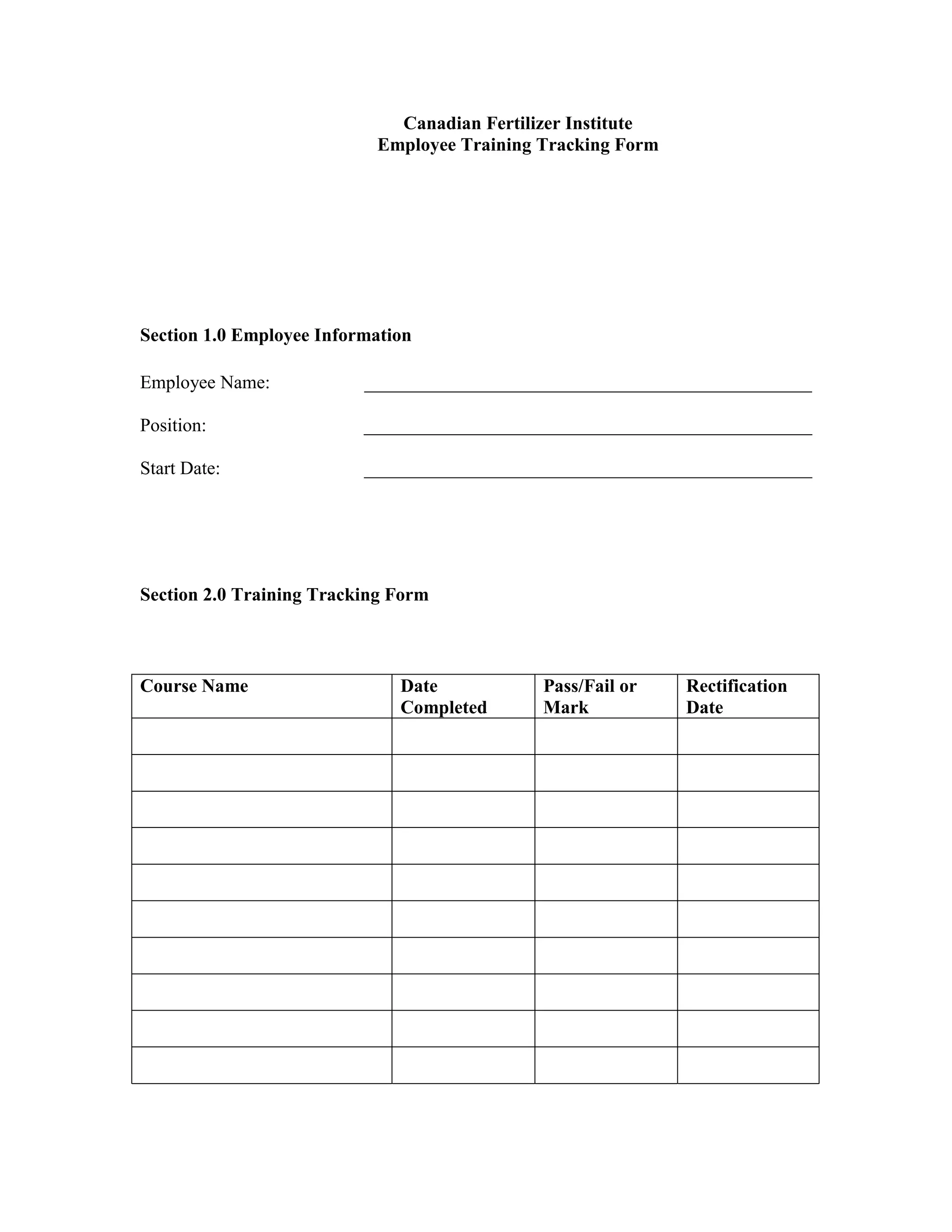 Canadian Fertilizer Institute
Employee Training Tracking Form
Section 1.0 Employee Information
Employee Name: ________________________________________________
Position: ________________________________________________
Start Date: ________________________________________________
Section 2.0 Training Tracking Form
Course Name Date
Completed
Pass/Fail or
Mark
Rectification
Date
 