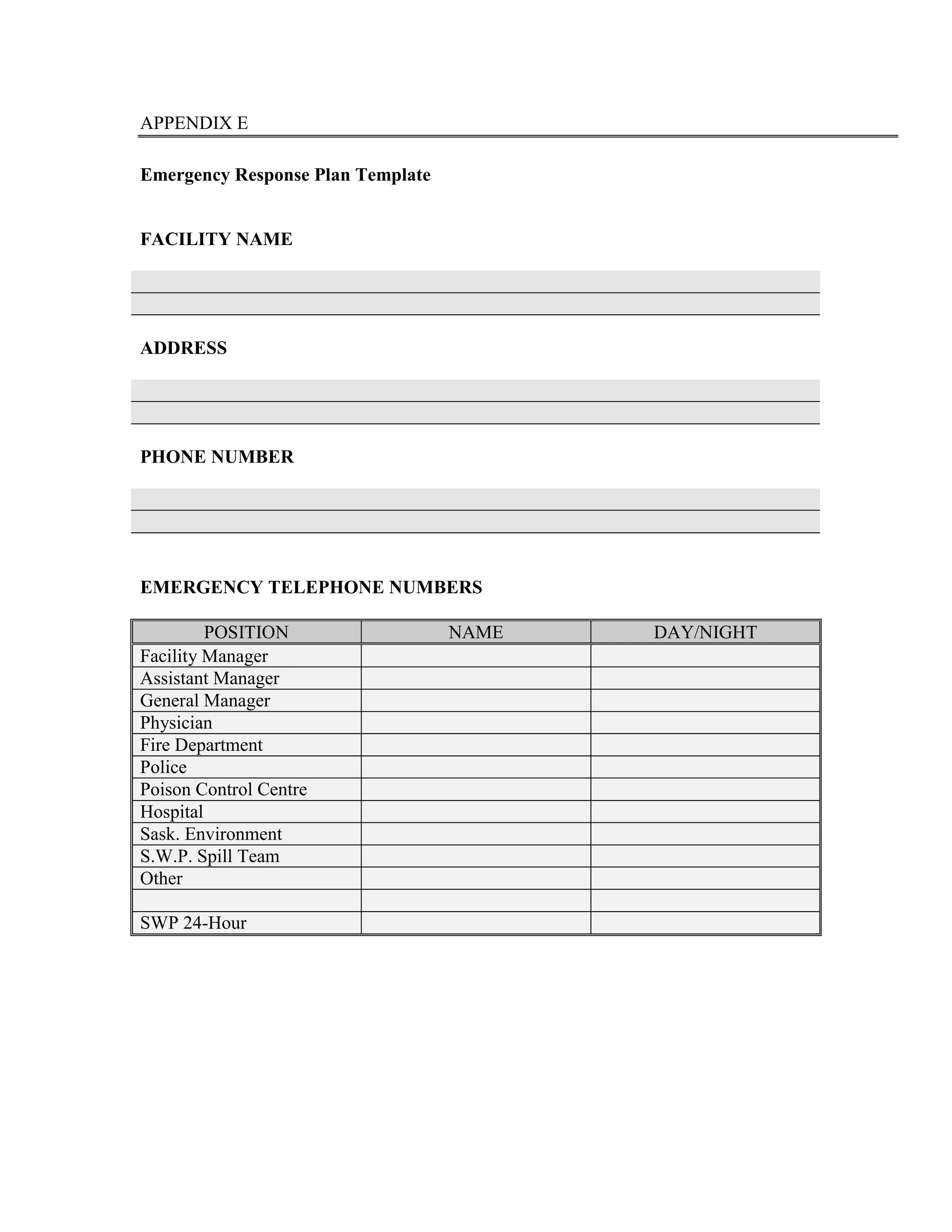 APPENDIX E
Emergency Response Plan Template
FACILITY NAME
ADDRESS
PHONE NUMBER
EMERGENCY TELEPHONE NUMBERS
POSITION NAME DAY/NIGHT
Facility Manager
Assistant Manager
General Manager
Physician
Fire Department
Police
Poison Control Centre
Hospital
Sask. Environment
S.W.P. Spill Team
Other
SWP 24-Hour
 