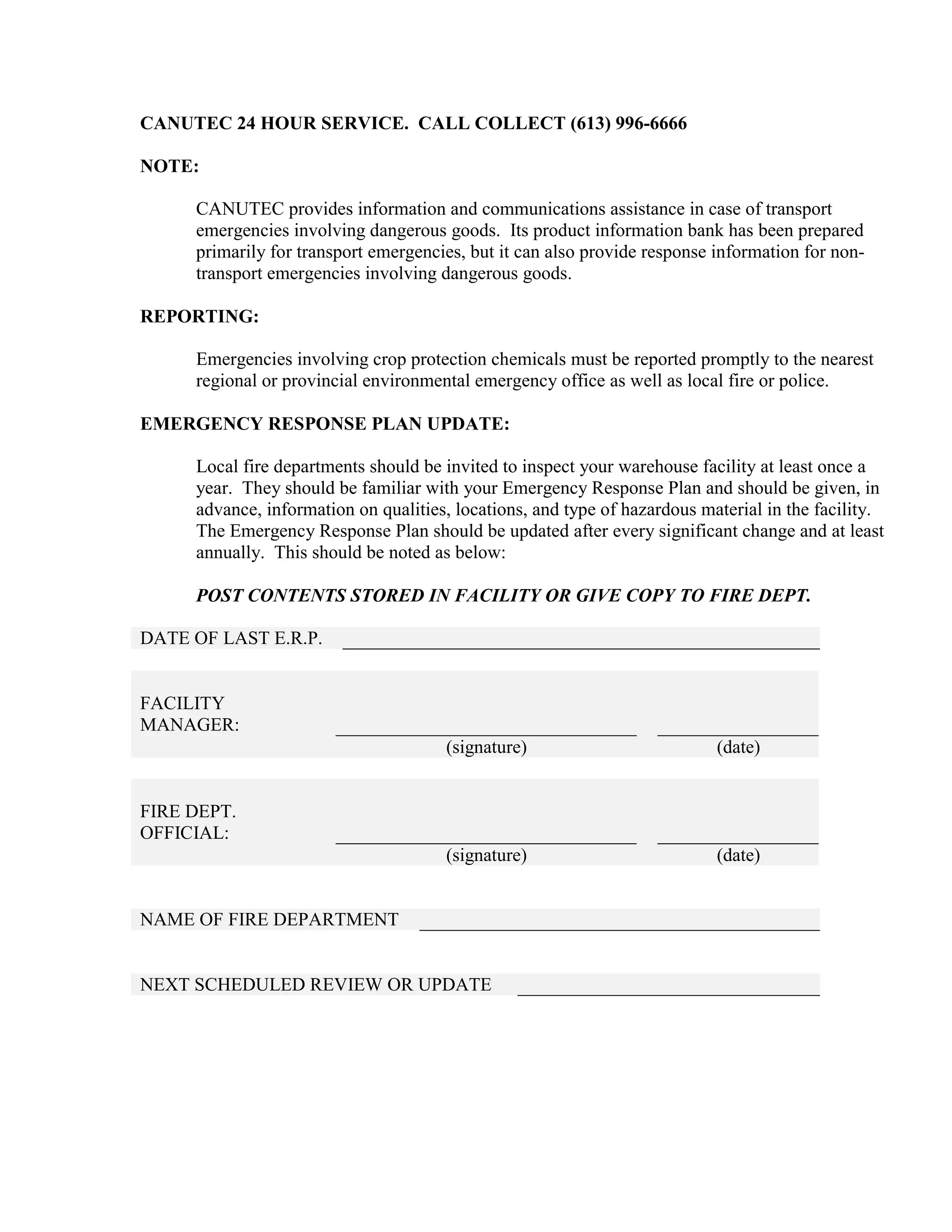 CANUTEC 24 HOUR SERVICE. CALL COLLECT (613) 996-6666
NOTE:
CANUTEC provides information and communications assistance in case of transport
emergencies involving dangerous goods. Its product information bank has been prepared
primarily for transport emergencies, but it can also provide response information for non-
transport emergencies involving dangerous goods.
REPORTING:
Emergencies involving crop protection chemicals must be reported promptly to the nearest
regional or provincial environmental emergency office as well as local fire or police.
EMERGENCY RESPONSE PLAN UPDATE:
Local fire departments should be invited to inspect your warehouse facility at least once a
year. They should be familiar with your Emergency Response Plan and should be given, in
advance, information on qualities, locations, and type of hazardous material in the facility.
The Emergency Response Plan should be updated after every significant change and at least
annually. This should be noted as below:
POST CONTENTS STORED IN FACILITY OR GIVE COPY TO FIRE DEPT.
DATE OF LAST E.R.P.
FACILITY
MANAGER:
(signature) (date)
FIRE DEPT.
OFFICIAL:
(signature) (date)
NAME OF FIRE DEPARTMENT
NEXT SCHEDULED REVIEW OR UPDATE
 
