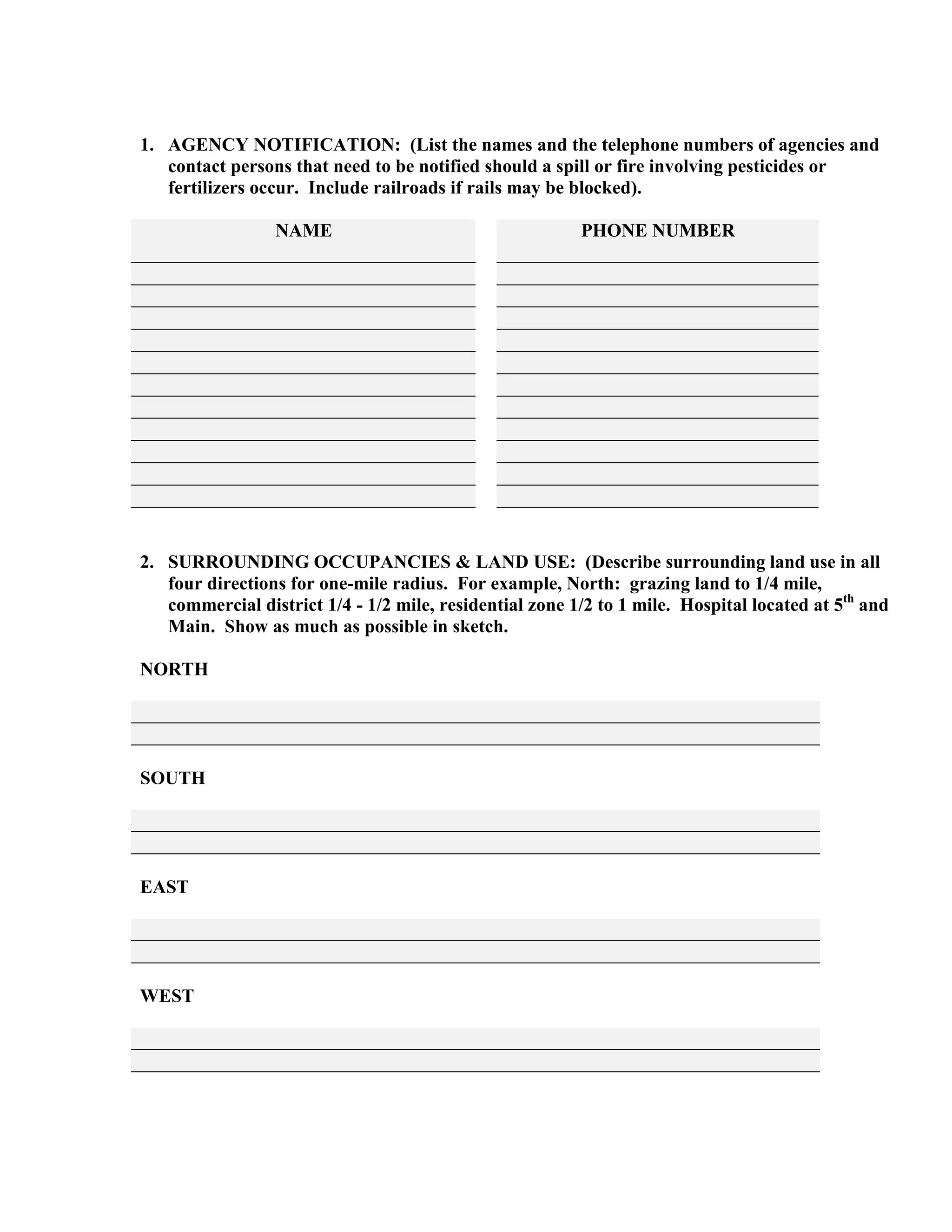 1. AGENCY NOTIFICATION: (List the names and the telephone numbers of agencies and
contact persons that need to be notified should a spill or fire involving pesticides or
fertilizers occur. Include railroads if rails may be blocked).
NAME PHONE NUMBER
2. SURROUNDING OCCUPANCIES & LAND USE: (Describe surrounding land use in all
four directions for one-mile radius. For example, North: grazing land to 1/4 mile,
commercial district 1/4 - 1/2 mile, residential zone 1/2 to 1 mile. Hospital located at 5th
and
Main. Show as much as possible in sketch.
NORTH
SOUTH
EAST
WEST
 