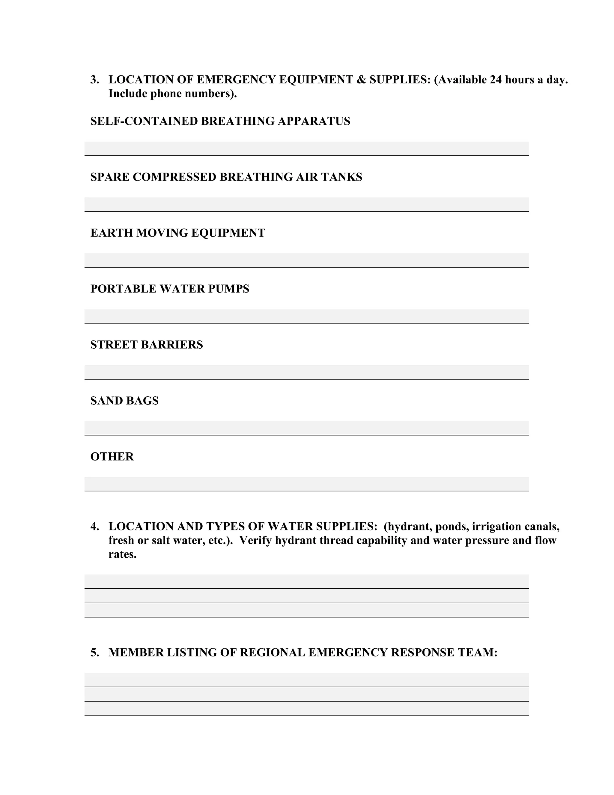 3. LOCATION OF EMERGENCY EQUIPMENT & SUPPLIES: (Available 24 hours a day.
Include phone numbers).
SELF-CONTAINED BREATHING APPARATUS
SPARE COMPRESSED BREATHING AIR TANKS
EARTH MOVING EQUIPMENT
PORTABLE WATER PUMPS
STREET BARRIERS
SAND BAGS
OTHER
4. LOCATION AND TYPES OF WATER SUPPLIES: (hydrant, ponds, irrigation canals,
fresh or salt water, etc.). Verify hydrant thread capability and water pressure and flow
rates.
5. MEMBER LISTING OF REGIONAL EMERGENCY RESPONSE TEAM:
 