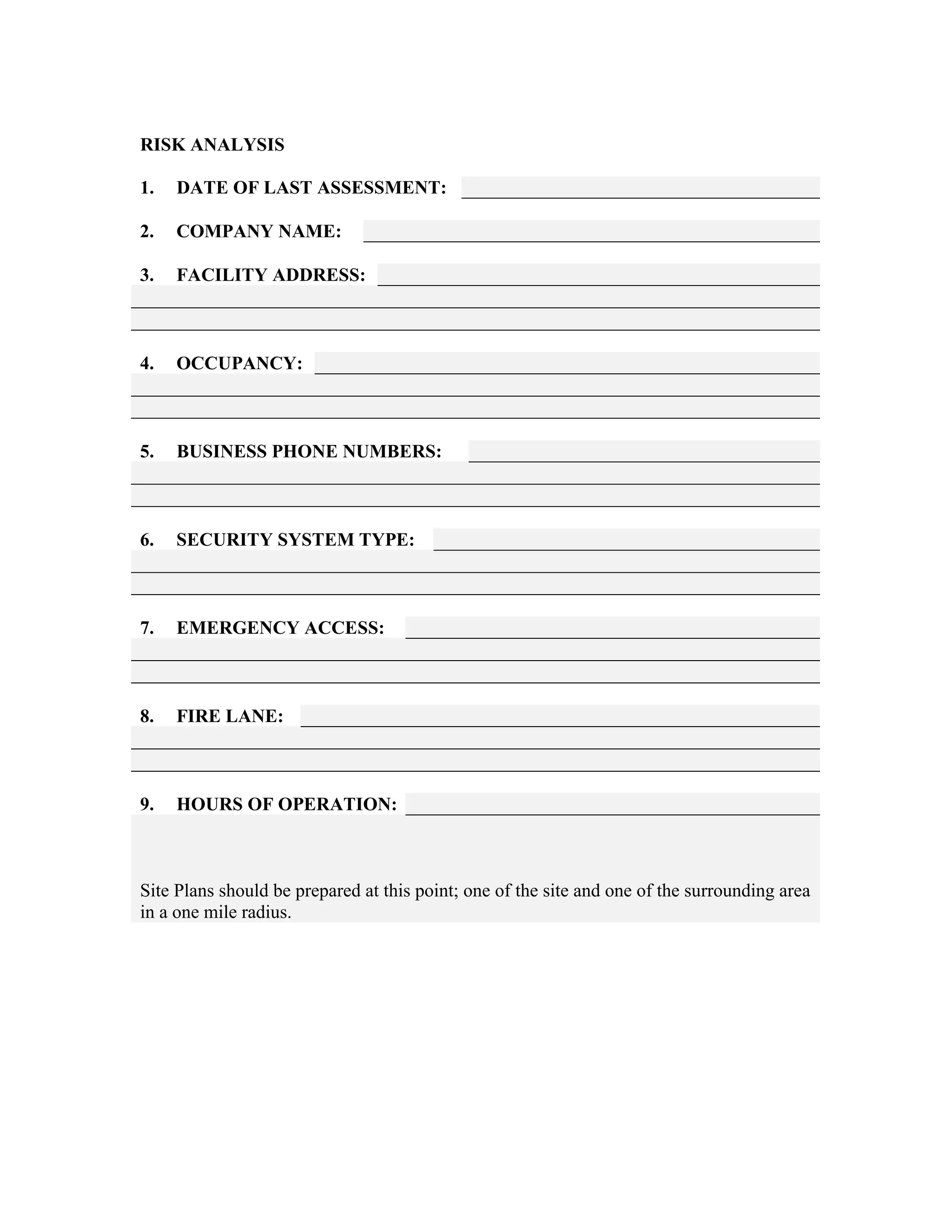 RISK ANALYSIS
1. DATE OF LAST ASSESSMENT:
2. COMPANY NAME:
3. FACILITY ADDRESS:
4. OCCUPANCY:
5. BUSINESS PHONE NUMBERS:
6. SECURITY SYSTEM TYPE:
7. EMERGENCY ACCESS:
8. FIRE LANE:
9. HOURS OF OPERATION:
Site Plans should be prepared at this point; one of the site and one of the surrounding area
in a one mile radius.
 