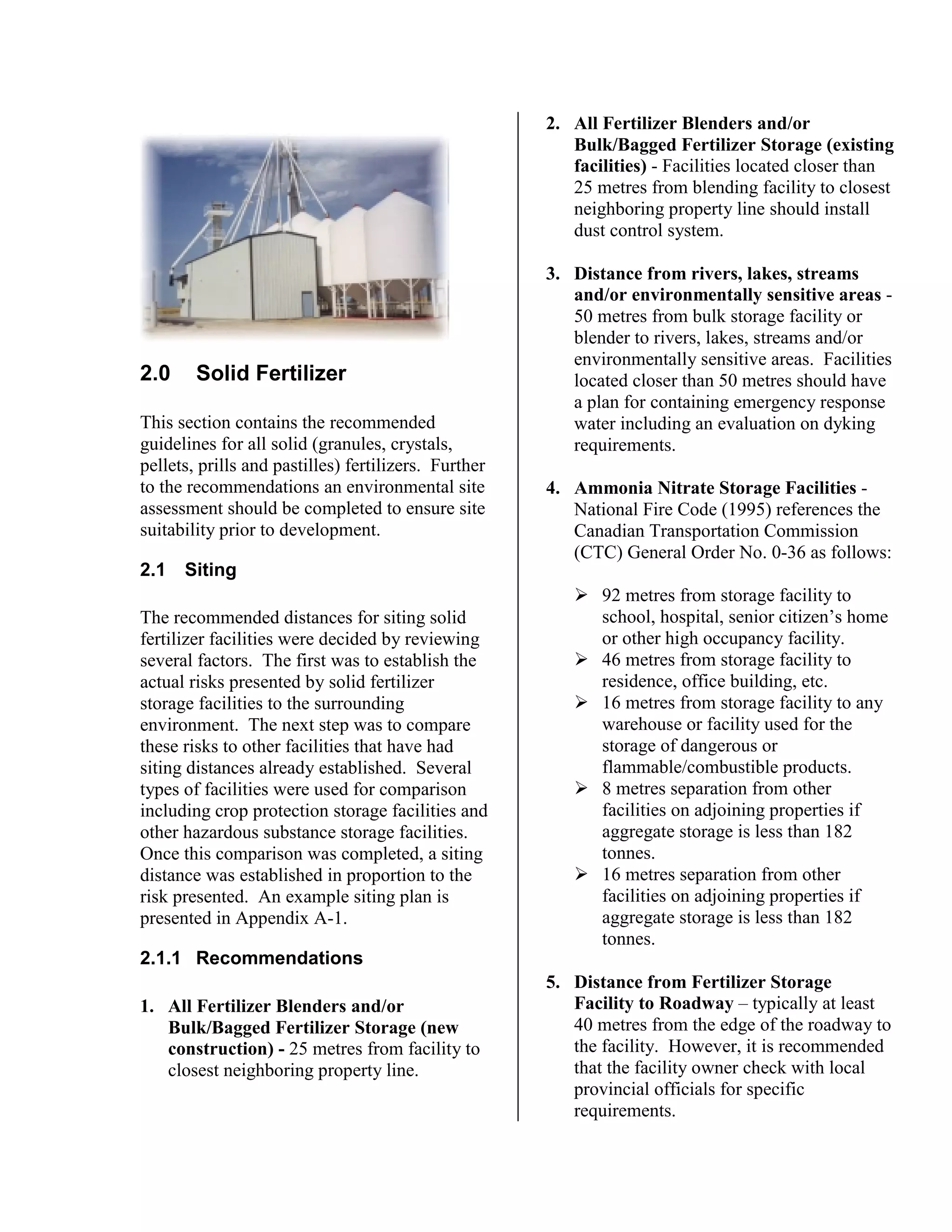 2.0 Solid Fertilizer
This section contains the recommended
guidelines for all solid (granules, crystals,
pellets, prills and pastilles) fertilizers. Further
to the recommendations an environmental site
assessment should be completed to ensure site
suitability prior to development.
2.1 Siting
The recommended distances for siting solid
fertilizer facilities were decided by reviewing
several factors. The first was to establish the
actual risks presented by solid fertilizer
storage facilities to the surrounding
environment. The next step was to compare
these risks to other facilities that have had
siting distances already established. Several
types of facilities were used for comparison
including crop protection storage facilities and
other hazardous substance storage facilities.
Once this comparison was completed, a siting
distance was established in proportion to the
risk presented. An example siting plan is
presented in Appendix A-1.
2.1.1 Recommendations
1. All Fertilizer Blenders and/or
Bulk/Bagged Fertilizer Storage (new
construction) - 25 metres from facility to
closest neighboring property line.
2. All Fertilizer Blenders and/or
Bulk/Bagged Fertilizer Storage (existing
facilities) - Facilities located closer than
25 metres from blending facility to closest
neighboring property line should install
dust control system.
3. Distance from rivers, lakes, streams
and/or environmentally sensitive areas -
50 metres from bulk storage facility or
blender to rivers, lakes, streams and/or
environmentally sensitive areas. Facilities
located closer than 50 metres should have
a plan for containing emergency response
water including an evaluation on dyking
requirements.
4. Ammonia Nitrate Storage Facilities -
National Fire Code (1995) references the
Canadian Transportation Commission
(CTC) General Order No. 0-36 as follows:
!"92 metres from storage facility to
school, hospital, senior citizen’s home
or other high occupancy facility.
!"46 metres from storage facility to
residence, office building, etc.
!"16 metres from storage facility to any
warehouse or facility used for the
storage of dangerous or
flammable/combustible products.
!"8 metres separation from other
facilities on adjoining properties if
aggregate storage is less than 182
tonnes.
!"16 metres separation from other
facilities on adjoining properties if
aggregate storage is less than 182
tonnes.
5. Distance from Fertilizer Storage
Facility to Roadway – typically at least
40 metres from the edge of the roadway to
the facility. However, it is recommended
that the facility owner check with local
provincial officials for specific
requirements.
 