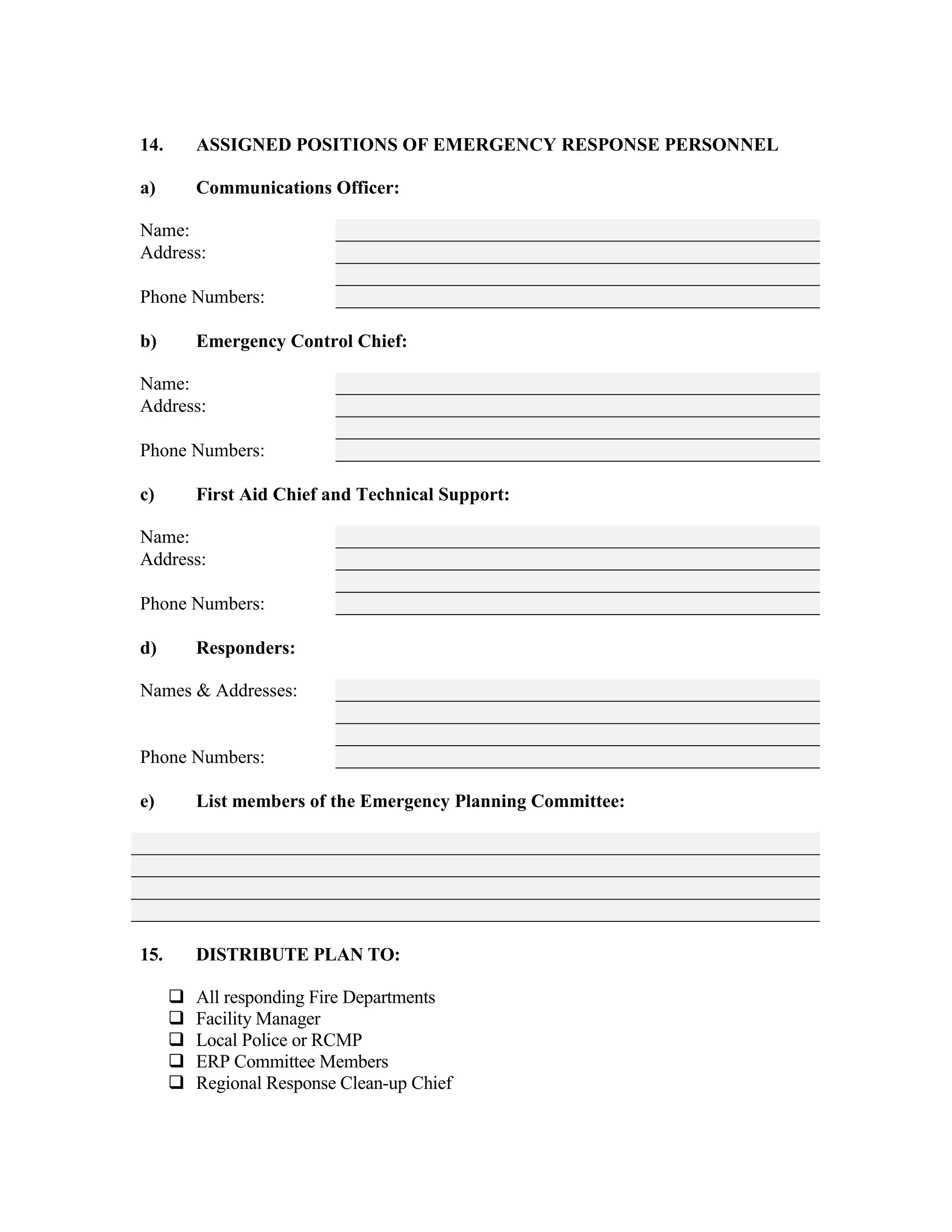 14. ASSIGNED POSITIONS OF EMERGENCY RESPONSE PERSONNEL
a) Communications Officer:
Name:
Address:
Phone Numbers:
b) Emergency Control Chief:
Name:
Address:
Phone Numbers:
c) First Aid Chief and Technical Support:
Name:
Address:
Phone Numbers:
d) Responders:
Names & Addresses:
Phone Numbers:
e) List members of the Emergency Planning Committee:
15. DISTRIBUTE PLAN TO:
#"All responding Fire Departments
#"Facility Manager
#"Local Police or RCMP
#"ERP Committee Members
#"Regional Response Clean-up Chief
 