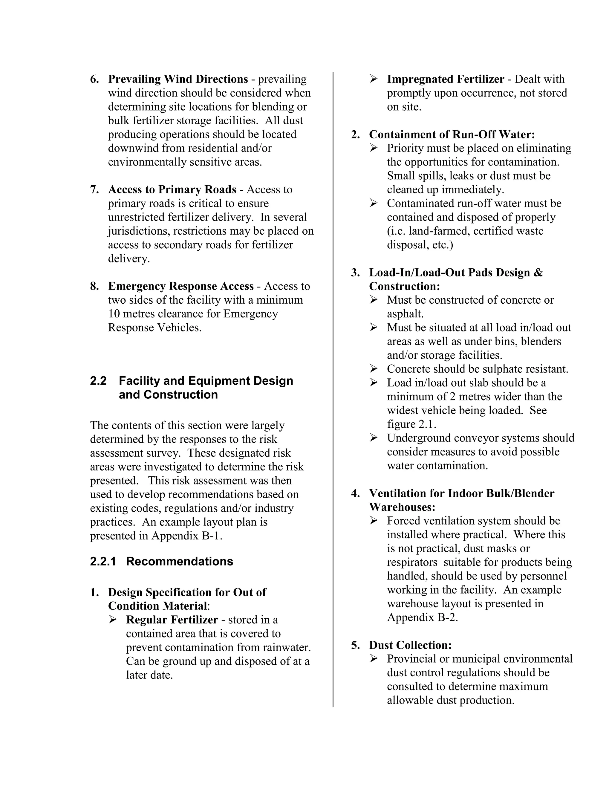 6. Prevailing Wind Directions - prevailing
wind direction should be considered when
determining site locations for blending or
bulk fertilizer storage facilities. All dust
producing operations should be located
downwind from residential and/or
environmentally sensitive areas.
7. Access to Primary Roads - Access to
primary roads is critical to ensure
unrestricted fertilizer delivery. In several
jurisdictions, restrictions may be placed on
access to secondary roads for fertilizer
delivery.
8. Emergency Response Access - Access to
two sides of the facility with a minimum
10 metres clearance for Emergency
Response Vehicles.
2.2 Facility and Equipment Design
and Construction
The contents of this section were largely
determined by the responses to the risk
assessment survey. These designated risk
areas were investigated to determine the risk
presented. This risk assessment was then
used to develop recommendations based on
existing codes, regulations and/or industry
practices. An example layout plan is
presented in Appendix B-1.
2.2.1 Recommendations
1. Design Specification for Out of
Condition Material:
!"Regular Fertilizer - stored in a
contained area that is covered to
prevent contamination from rainwater.
Can be ground up and disposed of at a
later date.
!"Impregnated Fertilizer - Dealt with
promptly upon occurrence, not stored
on site.
2. Containment of Run-Off Water:
!"Priority must be placed on eliminating
the opportunities for contamination.
Small spills, leaks or dust must be
cleaned up immediately.
!"Contaminated run-off water must be
contained and disposed of properly
(i.e. land-farmed, certified waste
disposal, etc.)
3. Load-In/Load-Out Pads Design &
Construction:
!"Must be constructed of concrete or
asphalt.
!"Must be situated at all load in/load out
areas as well as under bins, blenders
and/or storage facilities.
!"Concrete should be sulphate resistant.
!"Load in/load out slab should be a
minimum of 2 metres wider than the
widest vehicle being loaded. See
figure 2.1.
!"Underground conveyor systems should
consider measures to avoid possible
water contamination.
4. Ventilation for Indoor Bulk/Blender
Warehouses:
!"Forced ventilation system should be
installed where practical. Where this
is not practical, dust masks or
respirators suitable for products being
handled, should be used by personnel
working in the facility. An example
warehouse layout is presented in
Appendix B-2.
5. Dust Collection:
!"Provincial or municipal environmental
dust control regulations should be
consulted to determine maximum
allowable dust production.
 
