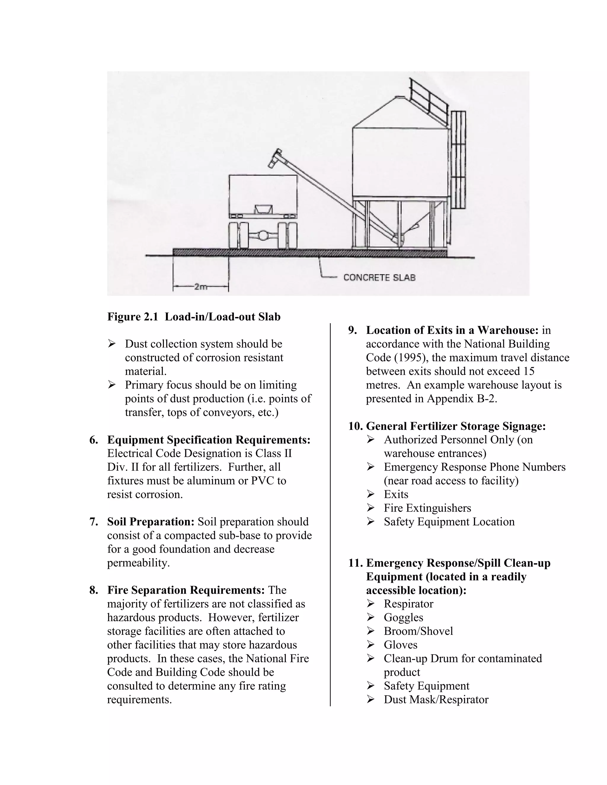 Figure 2.1 Load-in/Load-out Slab
!"Dust collection system should be
constructed of corrosion resistant
material.
!"Primary focus should be on limiting
points of dust production (i.e. points of
transfer, tops of conveyors, etc.)
6. Equipment Specification Requirements:
Electrical Code Designation is Class II
Div. II for all fertilizers. Further, all
fixtures must be aluminum or PVC to
resist corrosion.
7. Soil Preparation: Soil preparation should
consist of a compacted sub-base to provide
for a good foundation and decrease
permeability.
8. Fire Separation Requirements: The
majority of fertilizers are not classified as
hazardous products. However, fertilizer
storage facilities are often attached to
other facilities that may store hazardous
products. In these cases, the National Fire
Code and Building Code should be
consulted to determine any fire rating
requirements.
9. Location of Exits in a Warehouse: in
accordance with the National Building
Code (1995), the maximum travel distance
between exits should not exceed 15
metres. An example warehouse layout is
presented in Appendix B-2.
10. General Fertilizer Storage Signage:
!"Authorized Personnel Only (on
warehouse entrances)
!"Emergency Response Phone Numbers
(near road access to facility)
!"Exits
!"Fire Extinguishers
!"Safety Equipment Location
11. Emergency Response/Spill Clean-up
Equipment (located in a readily
accessible location):
!"Respirator
!"Goggles
!"Broom/Shovel
!"Gloves
!"Clean-up Drum for contaminated
product
!"Safety Equipment
!"Dust Mask/Respirator
 