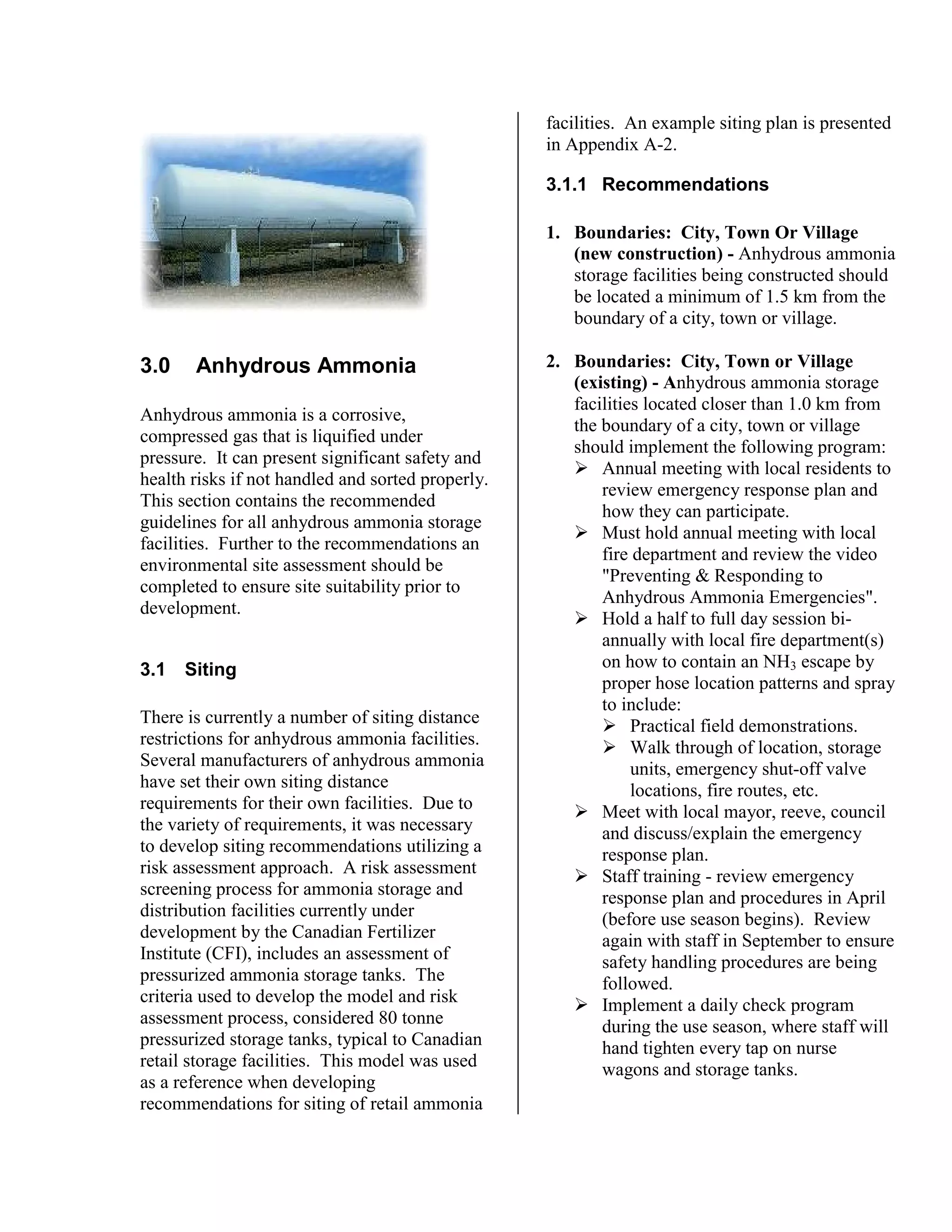 3.0 Anhydrous Ammonia
Anhydrous ammonia is a corrosive,
compressed gas that is liquified under
pressure. It can present significant safety and
health risks if not handled and sorted properly.
This section contains the recommended
guidelines for all anhydrous ammonia storage
facilities. Further to the recommendations an
environmental site assessment should be
completed to ensure site suitability prior to
development.
3.1 Siting
There is currently a number of siting distance
restrictions for anhydrous ammonia facilities.
Several manufacturers of anhydrous ammonia
have set their own siting distance
requirements for their own facilities. Due to
the variety of requirements, it was necessary
to develop siting recommendations utilizing a
risk assessment approach. A risk assessment
screening process for ammonia storage and
distribution facilities currently under
development by the Canadian Fertilizer
Institute (CFI), includes an assessment of
pressurized ammonia storage tanks. The
criteria used to develop the model and risk
assessment process, considered 80 tonne
pressurized storage tanks, typical to Canadian
retail storage facilities. This model was used
as a reference when developing
recommendations for siting of retail ammonia
facilities. An example siting plan is presented
in Appendix A-2.
3.1.1 Recommendations
1. Boundaries: City, Town Or Village
(new construction) - Anhydrous ammonia
storage facilities being constructed should
be located a minimum of 1.5 km from the
boundary of a city, town or village.
2. Boundaries: City, Town or Village
(existing) - Anhydrous ammonia storage
facilities located closer than 1.0 km from
the boundary of a city, town or village
should implement the following program:
!"Annual meeting with local residents to
review emergency response plan and
how they can participate.
!"Must hold annual meeting with local
fire department and review the video
"Preventing & Responding to
Anhydrous Ammonia Emergencies".
!"Hold a half to full day session bi-
annually with local fire department(s)
on how to contain an NH3 escape by
proper hose location patterns and spray
to include:
!"Practical field demonstrations.
!"Walk through of location, storage
units, emergency shut-off valve
locations, fire routes, etc.
!"Meet with local mayor, reeve, council
and discuss/explain the emergency
response plan.
!"Staff training - review emergency
response plan and procedures in April
(before use season begins). Review
again with staff in September to ensure
safety handling procedures are being
followed.
!"Implement a daily check program
during the use season, where staff will
hand tighten every tap on nurse
wagons and storage tanks.
 