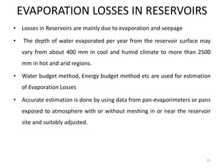 EVAPORATION LOSSES IN RESERVOIRS
• Losses in Reservoirs are mainly due to evaporation and seepage
• The depth of water evaporated per year from the reservoir surface may
vary from about 400 mm in cool and humid climate to more than 2500
mm in hot and arid regions.
• Water budget method, Energy budget method etc are used for estimation
of Evaporation Losses
• Accurate estimation is done by using data from pan-evaporimeters or pans
exposed to atmosphere with or without meshing in or near the reservoir
site and suitably adjusted.
15
 