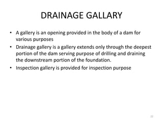 DRAINAGE GALLARY
• A gallery is an opening provided in the body of a dam for
various purposes
• Drainage gallery is a gallery extends only through the deepest
portion of the dam serving purpose of drilling and draining
the downstream portion of the foundation.
• Inspection gallery is provided for inspection purpose
22
 