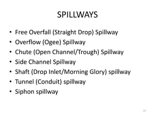 SPILLWAYS
• Free Overfall (Straight Drop) Spillway
• Overflow (Ogee) Spillway
• Chute (Open Channel/Trough) Spillway
• Side Channel Spillway
• Shaft (Drop Inlet/Morning Glory) spillway
• Tunnel (Conduit) spillway
• Siphon spillway
23
 
