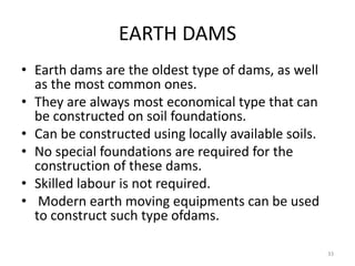 EARTH DAMS
• Earth dams are the oldest type of dams, as well
as the most common ones.
• They are always most economical type that can
be constructed on soil foundations.
• Can be constructed using locally available soils.
• No special foundations are required for the
construction of these dams.
• Skilled labour is not required.
• Modern earth moving equipments can be used
to construct such type ofdams.
33
 