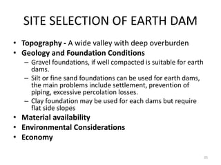 SITE SELECTION OF EARTH DAM
• Topography - A wide valley with deep overburden
• Geology and Foundation Conditions
– Gravel foundations, if well compacted is suitable for earth
dams.
– Silt or fine sand foundations can be used for earth dams,
the main problems include settlement, prevention of
piping, excessive percolation losses.
– Clay foundation may be used for each dams but require
flat side slopes
• Material availability
• Environmental Considerations
• Economy
35
 