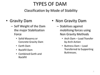 TYPES OF DAM
• Gravity Dam
– Self Weight of the Dam
the major Stabilization
Force
• Solid Masonry or
Concrete Gravity Dam
• Earth Dam
• Rockfill Dam
• Combined Earth and
Rockfill
• Non Gravity Dam
– Stabilises against
mobilising forces using
Non Gravity Methods
• Arch Dam – Load Transfer
by Arch Action
• Buttress Dam – Load
Transferred to Supporting
Buttresses.
Classification by Mode of Stability
7
 