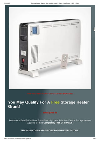 6/6/2020 Storage Heater Grants - Best Models Fitted ! | Warm Front Grants 01902 753404
https://warmfront.uk/storage-heater-grants-2/ 1/17
ARE YOU REPLACING OLD STORAGE HEATERS?
You May Qualify For A Free Storage Heater
Grant!
ENDS JUNE 15
People Who Qualify Can Have Brand New High Heat Retention Electric Storage Heaters
Supplied & Fitted Completely FREE OF CHARGE !
FREE INSULATION CHECK INCLUDED WITH EVERY INSTALL !
 