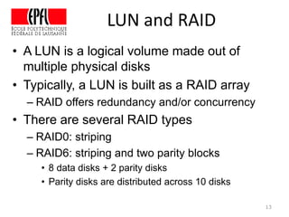 • A LUN is a logical volume made out of
multiple physical disks
• Typically, a LUN is built as a RAID array
– RAID offers redundancy and/or concurrency
• There are several RAID types
– RAID0: striping
– RAID6: striping and two parity blocks
• 8 data disks + 2 parity disks
• Parity disks are distributed across 10 disks
13
LUN and RAID
 