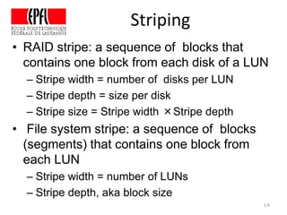 • RAID stripe: a sequence of blocks that
contains one block from each disk of a LUN
– Stripe width = number of disks per LUN
– Stripe depth = size per disk
– Stripe size = Stripe width ×Stripe depth
• File system stripe: a sequence of blocks
(segments) that contains one block from
each LUN
– Stripe width = number of LUNs
– Stripe depth, aka block size
14
Striping
 