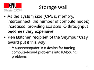 Storage wall
• As the system size (CPUs, memory,
interconnect, the number of compute nodes)
increases, providing scalable IO throughput
becomes very expensive
• Ken Batcher, recipient of the Seymour Cray
award put it this way:
– A supercomputer is a device for turning
compute-bound problems into IO-bound
problems
17
 