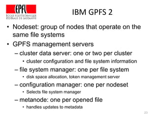 IBM GPFS 2
23
• Nodeset: group of nodes that operate on the
same file systems
• GPFS management servers
– cluster data server: one or two per cluster
• cluster configuration and file system information
– file system manager: one per file system
• disk space allocation, token management server
– configuration manager: one per nodeset
• Selects file system manager
– metanode: one per opened file
• handles updates to metadata
 
