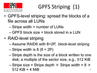 GPFS Striping (1)
• GPFS-level striping: spread the blocks of a
file across all LUNs
– Stripe width = number of LUNs
– GPFS block size = block stored in a LUN
• RAID-level striping
– Assume RAID6 with 8+2P, block-level striping
– Stripe width is 8 (8 + 2P)
– Stripe depth is the size of a block written to one
disk; a multiple of the sector size, e.g., 512 KiB
– Stripe size = Stripe depth × Stripe width = 8 ×
512 KiB = 4 MiB 25
 