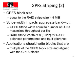 GPFS Striping (2)
• GPFS block size
– equal to the RAID stripe size = 4 MiB
• Stripe width impacts aggregate bandwidth
– GPFS Stripe width equal to number of LUNs
maximizes throughout per file
– RAID Stripe Width of 8 (8+2P) for RAID6
balances performance and fault tolerance
• Applications should write blocks that are
– multiple of the GPFS block size and aligned
with the GPFS blocks
26
 