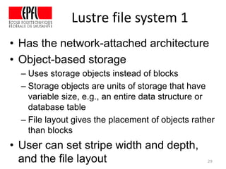 Lustre file system 1
• Has the network-attached architecture
• Object-based storage
– Uses storage objects instead of blocks
– Storage objects are units of storage that have
variable size, e.g., an entire data structure or
database table
– File layout gives the placement of objects rather
than blocks
• User can set stripe width and depth,
and the file layout 29
 