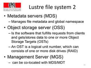 Lustre file system 2
• Metadata servers (MDS)
– Manages file metadata and global namespace
• Object storage server (OSS)
– Is the software that fulfills requests from clients
and gets/stores data to one or more Object
Storage Targets (OSTs)
– An OST is a logical unit number, which can
consists of one or more disk drives (RAID)
• Management Server (MGS)
– can be co-located with MDS/MDT 31
 