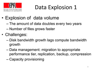 Data Explosion 1
• Explosion of data volume
– The amount of data doubles every two years
– Number of files grows faster
• Challenges:
– Disk bandwidth growth lags compute bandwidth
growth
– Data management: migration to appropriate
performance tier, replication, backup, compression
– Capacity provisioning
4
 