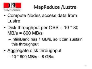 MapReduce /Lustre
40
• Compute Nodes access data from
Lustre
• Disk throughput per OSS = 10 * 80
MB/s = 800 MB/s
–InfiniBand has 1 GB/s, so it can sustain
this throughput
• Aggregate disk throughput
–10 * 800 MB/s = 8 GB/s
 