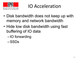 IO Acceleration
43
• Disk bandwidth does not keep up with
memory and network bandwidth
• Hide low disk bandwidth using fast
buffering of IO data
–IO forwarding
–SSDs
 