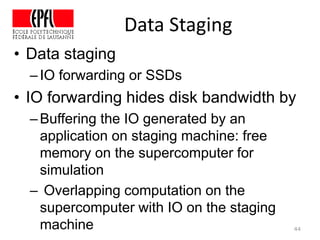 Data Staging
44
• Data staging
–IO forwarding or SSDs
• IO forwarding hides disk bandwidth by
–Buffering the IO generated by an
application on staging machine: free
memory on the supercomputer for
simulation
– Overlapping computation on the
supercomputer with IO on the staging
machine
 