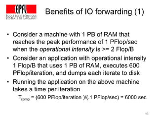 45
• Consider a machine with 1 PB of RAM that
reaches the peak performance of 1 PFlop/sec
when the operational intensity is >= 2 Flop/B
• Consider an application with operational intensity
1 Flop/B that uses 1 PB of RAM, executes 600
PFlop/iteration, and dumps each iterate to disk
• Running the application on the above machine
takes a time per iteration
Tcomp = (600 PFlop/iteration )/(.1 PFlop/sec) = 6000 sec
Benefits of IO forwarding (1)
 