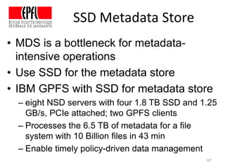 SSD Metadata Store
• MDS is a bottleneck for metadata-
intensive operations
• Use SSD for the metadata store
• IBM GPFS with SSD for metadata store
– eight NSD servers with four 1.8 TB SSD and 1.25
GB/s, PCIe attached; two GPFS clients
– Processes the 6.5 TB of metadata for a file
system with 10 Billion files in 43 min
– Enable timely policy-driven data management
47
 