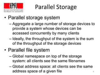 Parallel Storage
• Parallel storage system
– Aggregate a large number of storage devices to
provide a system whose devices can be
accessed concurrently by many clients
– Ideally, the throughput of the system is the sum
of the throughput of the storage devices
• Parallel file system
– Global namespace on top of the storage
system: all clients see the same filenames
– Global address space: all clients see the same
address space of a given file 8
 