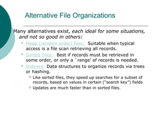 Alternative File Organizations
Many alternatives exist, each ideal for some situations,
and not so good in others:
 Heap (random order) files: Suitable when typical
access is a file scan retrieving all records.
 Sorted Files: Best if records must be retrieved in
some order, or only a `range’ of records is needed.
 Indexes: Data structures to organize records via trees
or hashing.
 Like sorted files, they speed up searches for a subset of
records, based on values in certain (“search key”) fields
 Updates are much faster than in sorted files.
 