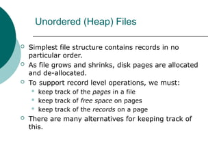 Unordered (Heap) Files
 Simplest file structure contains records in no
particular order.
 As file grows and shrinks, disk pages are allocated
and de-allocated.
 To support record level operations, we must:
 keep track of the pages in a file
 keep track of free space on pages
 keep track of the records on a page
 There are many alternatives for keeping track of
this.
 