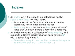 Indexes
 An index on a file speeds up selections on the
search key fields for the index.
 Any subset of the fields of a relation can be the
search key for an index on the relation.
 Search key is not the same as key (minimal set of
fields that uniquely identify a record in a relation).
 An index contains a collection of data entries, and
supports efficient retrieval of all data entries k*
with a given key value k.
 Given data entry k*, we can find record with key k in
at most one disk I/O. (Details soon …)
 