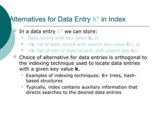 Alternatives for Data Entry k* in Index
 In a data entry k* we can store:
 Data record with key value k, or
 <k, rid of data record with search key value k>, or
 <k, list of rids of data records with search key k>
 Choice of alternative for data entries is orthogonal to
the indexing technique used to locate data entries
with a given key value k.
 Examples of indexing techniques: B+ trees, hash-
based structures
 Typically, index contains auxiliary information that
directs searches to the desired data entries
 