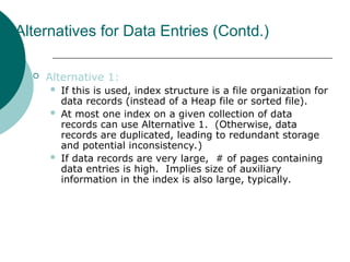 Alternatives for Data Entries (Contd.)
 Alternative 1:
 If this is used, index structure is a file organization for
data records (instead of a Heap file or sorted file).
 At most one index on a given collection of data
records can use Alternative 1. (Otherwise, data
records are duplicated, leading to redundant storage
and potential inconsistency.)
 If data records are very large, # of pages containing
data entries is high. Implies size of auxiliary
information in the index is also large, typically.
 