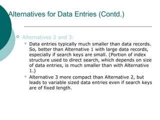 Alternatives for Data Entries (Contd.)
 Alternatives 2 and 3:
 Data entries typically much smaller than data records.
So, better than Alternative 1 with large data records,
especially if search keys are small. (Portion of index
structure used to direct search, which depends on size
of data entries, is much smaller than with Alternative
1.)
 Alternative 3 more compact than Alternative 2, but
leads to variable sized data entries even if search keys
are of fixed length.
 
