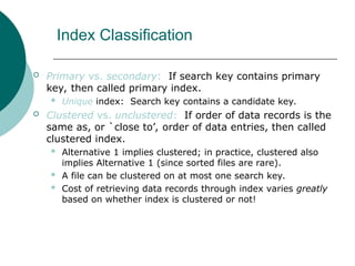 Index Classification
 Primary vs. secondary: If search key contains primary
key, then called primary index.
 Unique index: Search key contains a candidate key.
 Clustered vs. unclustered: If order of data records is the
same as, or `close to’, order of data entries, then called
clustered index.
 Alternative 1 implies clustered; in practice, clustered also
implies Alternative 1 (since sorted files are rare).
 A file can be clustered on at most one search key.
 Cost of retrieving data records through index varies greatly
based on whether index is clustered or not!
 