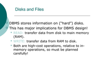Disks and Files
 DBMS stores information on (“hard”) disks.
 This has major implications for DBMS design!
 READ: transfer data from disk to main memory
(RAM).
 WRITE: transfer data from RAM to disk.
 Both are high-cost operations, relative to in-
memory operations, so must be planned
carefully!
 