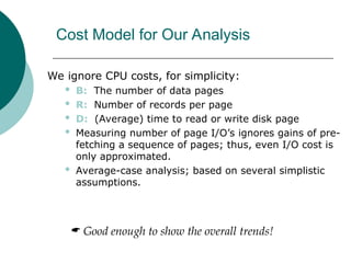 Cost Model for Our Analysis
We ignore CPU costs, for simplicity:
 B: The number of data pages
 R: Number of records per page
 D: (Average) time to read or write disk page
 Measuring number of page I/O’s ignores gains of pre-
fetching a sequence of pages; thus, even I/O cost is
only approximated.
 Average-case analysis; based on several simplistic
assumptions.
 Good enough to show the overall trends!
 