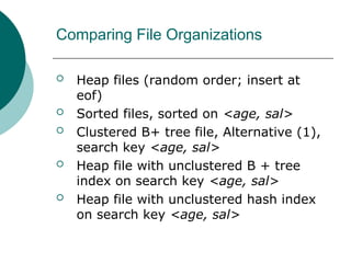 Comparing File Organizations
 Heap files (random order; insert at
eof)
 Sorted files, sorted on <age, sal>
 Clustered B+ tree file, Alternative (1),
search key <age, sal>
 Heap file with unclustered B + tree
index on search key <age, sal>
 Heap file with unclustered hash index
on search key <age, sal>
 