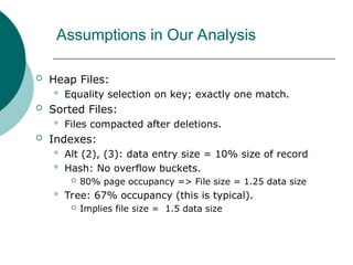 Assumptions in Our Analysis
 Heap Files:
 Equality selection on key; exactly one match.
 Sorted Files:
 Files compacted after deletions.
 Indexes:
 Alt (2), (3): data entry size = 10% size of record
 Hash: No overflow buckets.
 80% page occupancy => File size = 1.25 data size
 Tree: 67% occupancy (this is typical).
 Implies file size = 1.5 data size
 