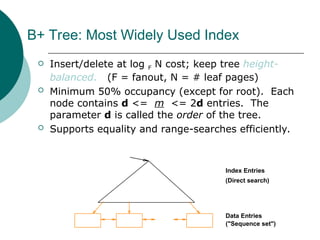 B+ Tree: Most Widely Used Index
 Insert/delete at log F N cost; keep tree height-
balanced. (F = fanout, N = # leaf pages)
 Minimum 50% occupancy (except for root). Each
node contains d <= m <= 2d entries. The
parameter d is called the order of the tree.
 Supports equality and range-searches efficiently.
Index Entries
Data Entries
("Sequence set")
(Direct search)
 