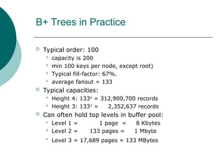 B+ Trees in Practice
 Typical order: 100
 capacity is 200
 min 100 keys per node, except root)
 Typical fill-factor: 67%.
 average fanout = 133
 Typical capacities:
 Height 4: 1334
= 312,900,700 records
 Height 3: 1333
= 2,352,637 records
 Can often hold top levels in buffer pool:
 Level 1 = 1 page = 8 Kbytes
 Level 2 = 133 pages = 1 Mbyte
 Level 3 = 17,689 pages = 133 MBytes
 