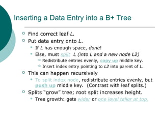 Inserting a Data Entry into a B+ Tree
 Find correct leaf L.
 Put data entry onto L.
 If L has enough space, done!
 Else, must split L (into L and a new node L2)
 Redistribute entries evenly, copy up middle key.
 Insert index entry pointing to L2 into parent of L.
 This can happen recursively
 To split index node, redistribute entries evenly, but
push up middle key. (Contrast with leaf splits.)
 Splits “grow” tree; root split increases height.
 Tree growth: gets wider or one level taller at top.
 