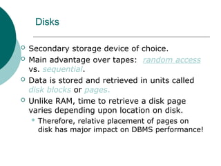 Disks
 Secondary storage device of choice.
 Main advantage over tapes: random access
vs. sequential.
 Data is stored and retrieved in units called
disk blocks or pages.
 Unlike RAM, time to retrieve a disk page
varies depending upon location on disk.
 Therefore, relative placement of pages on
disk has major impact on DBMS performance!
 