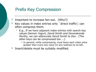 Prefix Key Compression
 Important to increase fan-out. (Why?)
 Key values in index entries only `direct traffic’; can
often compress them.
 E.g., If we have adjacent index entries with search key
values Dannon Yogurt, David Smith and Devarakonda
Murthy, we can abbreviate David Smith to Dav. (The
other keys can be compressed too ...)
 In general, while compressing, must leave each index entry
greater than every key value (in any subtree) to its left.
 Insert/delete must be suitably modified.
 